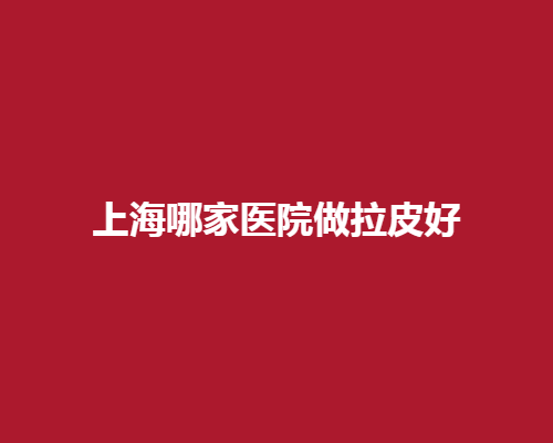 上海哪家医院做拉皮好? 拉皮佳院精选推荐列表