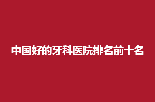中国好的牙科医院排名前十名怎么样？文章集合私立牙科