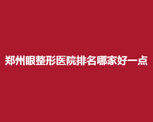 郑州眼整形医院排名哪家好一点？用户真评助你快速选择
