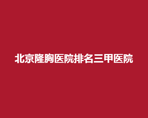 北京隆胸医院排名三甲医院！专业美胸专家在这里