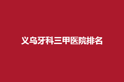 义乌牙科三甲医院排名如何？点击看细节分享