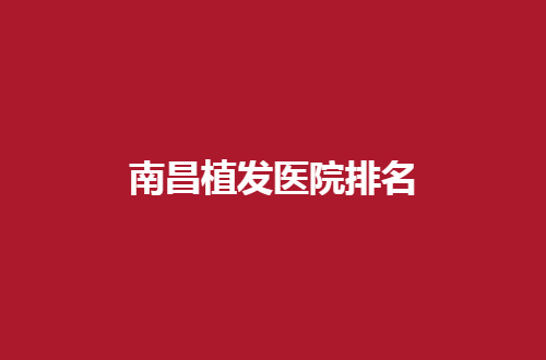 南昌植发医院排名更新了，一份榜单可直观了解详情
