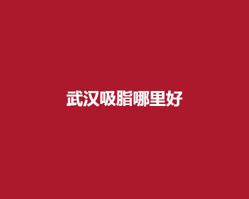 武汉吸脂哪里好？地区排名靠前口碑整形医院揭晓