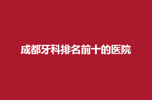 成都牙科排名前十的医院有哪家？患者请点击速看榜单