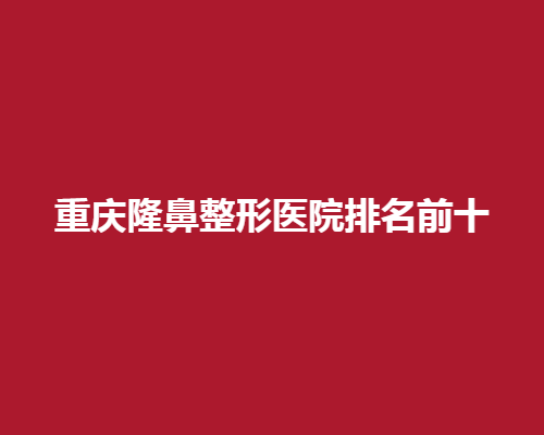 重庆隆鼻整形医院排名前十！高水准美鼻中心速览