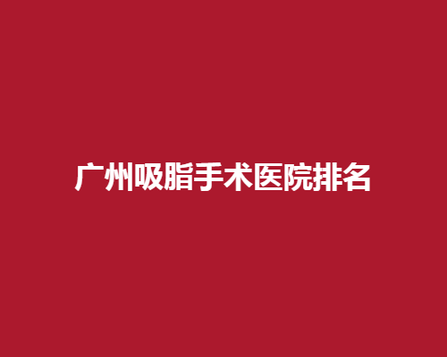 广州吸脂手术医院排名？权威榜单直击术后结果满意度