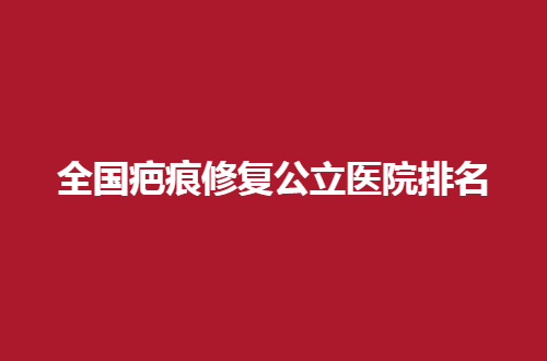 全国疤痕修复公立医院排名哪家实力突出，汇聚口碑好医生