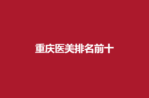 重庆医美排名前十哪家实力好？已汇聚市民满意单位