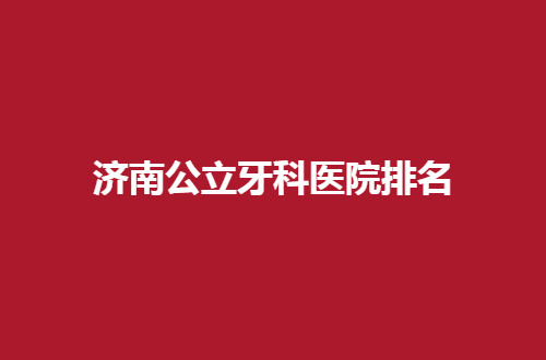 济南公立牙科医院排名公布，爱牙者必看榜单