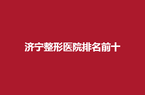 济宁整形医院排名前十有哪家？人气榜单已经揭晓了