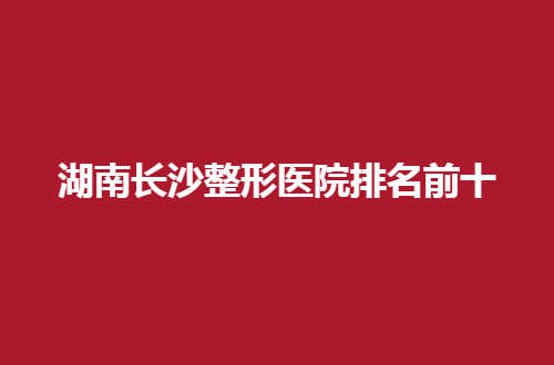 湖南长沙整形医院排名前十有哪家？汇聚实力颇丰机构