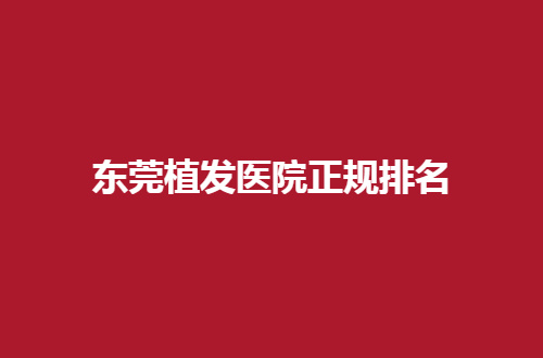 东莞植发医院正规排名揭晓了，热门医院公布简介