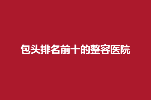 包头排名前十的整容医院哪家好？热门话题值得一看