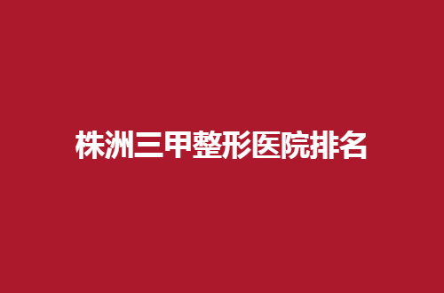 株洲三甲整形医院排名揭晓了，一篇文章带你了解细节