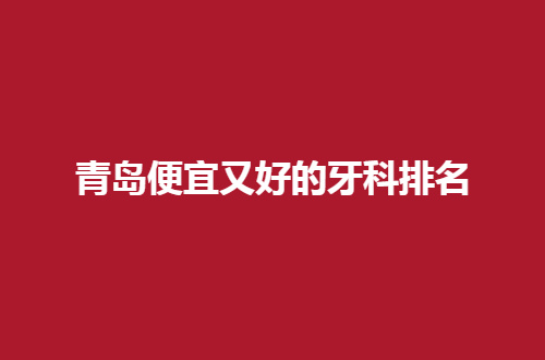 青岛便宜又好的牙科排名，人气名单已经整理，速看