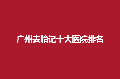 广州去胎记十大医院排名哪家强？靠谱性机构请你来看