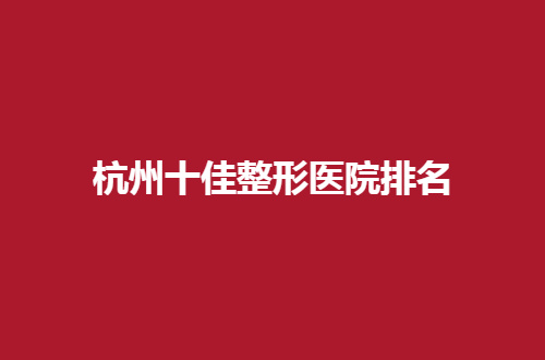 杭州十佳整形医院排名一览，走进榜单看实力分享吧
