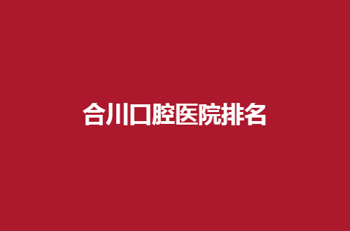 合川口腔医院排名如何？点评重庆重点私立机构
