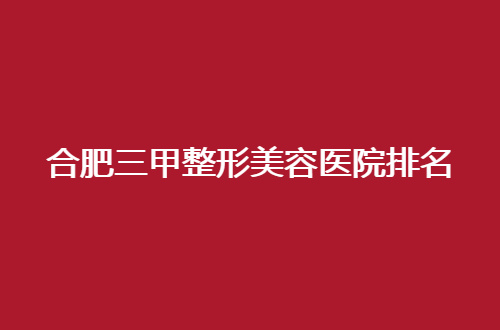 合肥三甲整形美容医院排名公布了，这几家都是值得一看的