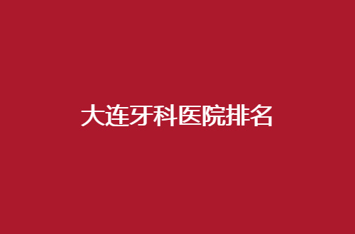 大连牙科医院排名整理了，一探有名气口腔哪家好？