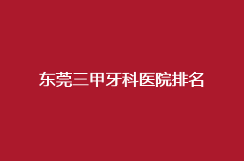 东莞三甲牙科医院排名管理了，公立口腔科值得一看