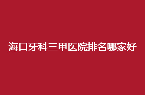 海口牙科三甲医院排名哪家好？前五医院已经分享