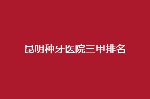 昆明种牙医院三甲排名揭晓，走进实力榜单一探究竟