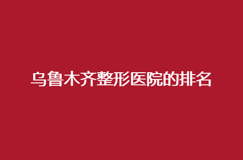 乌鲁木齐整形医院的排名揭晓了，前五均可选，速速收藏