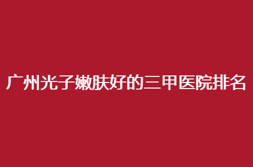 广州光子嫩肤好的三甲医院排名哪家好？入围纷纷值得信赖
