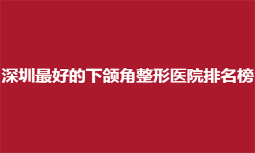 深圳最好的下颌角整形医院排名榜一览，公立医院名单来了