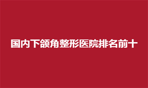 国内下颌角整形医院排名前十公开了，口碑好医院正式上线了