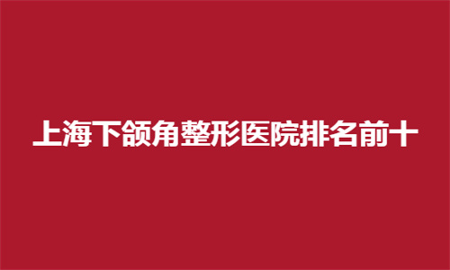 上海下颌角整形医院排名前十哪家好？入围这份榜单，可查阅