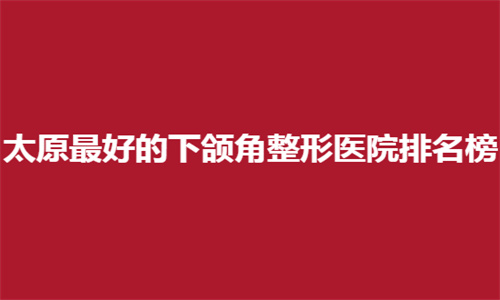 太原最好的下颌角整形医院排名榜公布，哪家技术好，速速进