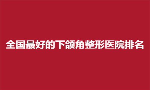 全国最好的下颌角整形医院排名前十整理了，圣嘉新、时光有资质