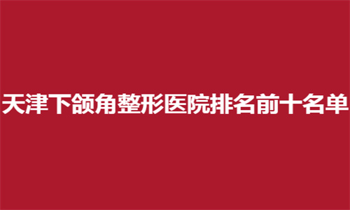 天津下颌角整形医院排名前十名单揭晓了，名单都是可选医院