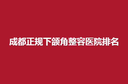 成都正规下颌角整容医院排名怎么样？实力榜单特此分享了