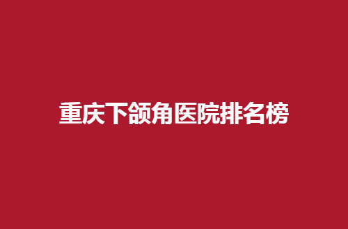 重庆下颌角医院排名榜揭晓了，都是公立医院上榜，值得一看哟！