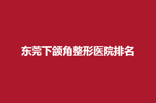 东莞下颌角整形医院排名2024新发表，速速围观哪家医院实力突出