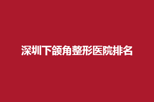深圳下颌角整形医院排名分享了，人民医院、总医院分享了