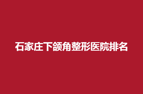 石家庄下颌角整形医院排名有哪家？入围纷纷实力不错，可观看