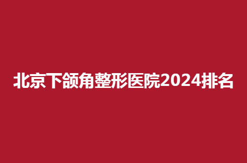 北京下颌角整形医院2024排名公布，一览实力佳的医院，来测评