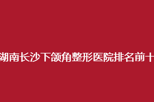 湖南长沙下颌角整形医院排名前十怎么样？2024带给集美新方向