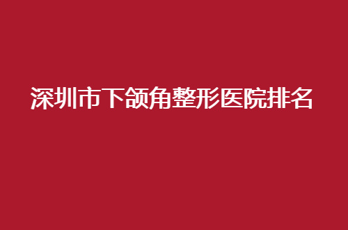 深圳市下颌角整形医院排名公布，人民医院、总医院均不错