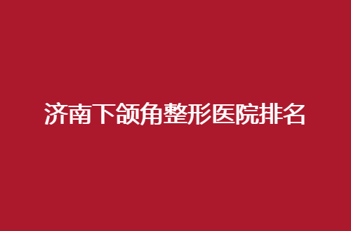 济南下颌角整形医院排名怎么样？整理公立医院，可评选