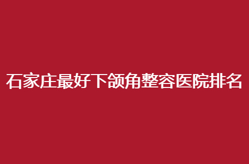 石家庄最好下颌角整容医院排名揭晓了，这几家医院通通不错的