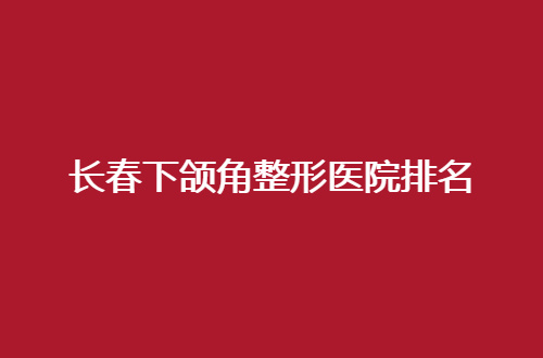 长春下颌角整形医院排名即将揭晓，集美进入看细节