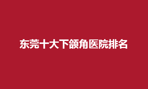 东莞十大下颌角医院排名榜单更新！公立医院简介，真人点评