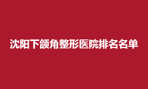 沈阳下颌角整形医院排名名单盘点！性价比高的医院来了