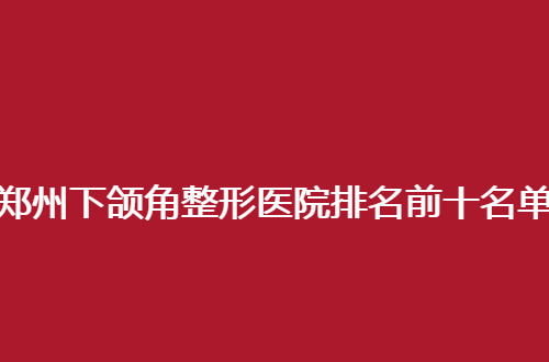 郑州下颌角整形医院排名前十名单分享了，走进榜单查看细节吧
