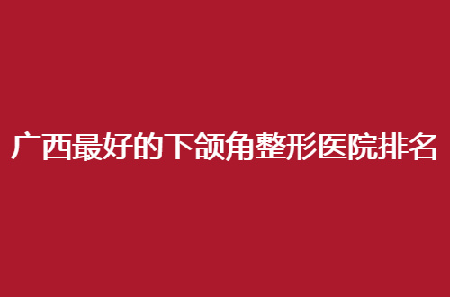 广西最好的下颌角整形医院排名名单公布，5家医院在线点评